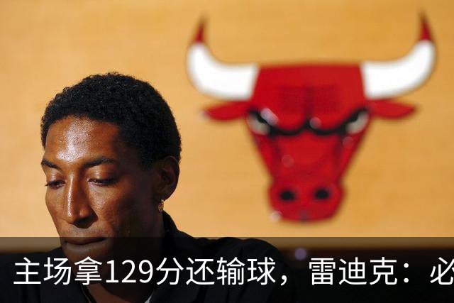 主场拿129分还输球，雷迪克：必须每场都能依靠防守