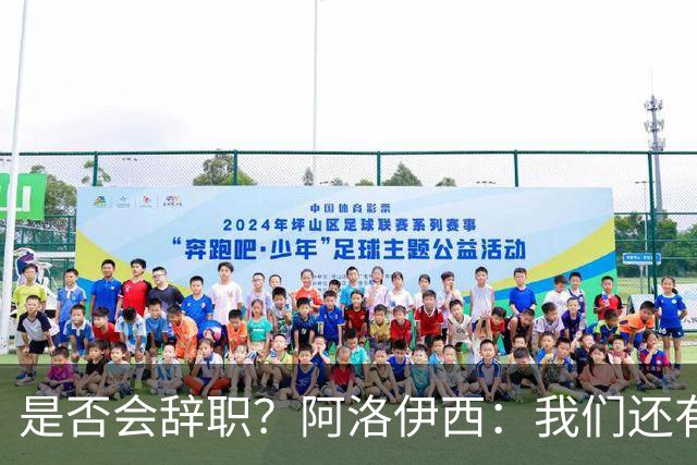 是否会辞职？阿洛伊西：我们还有一场比赛，剩下的赛季后再说
