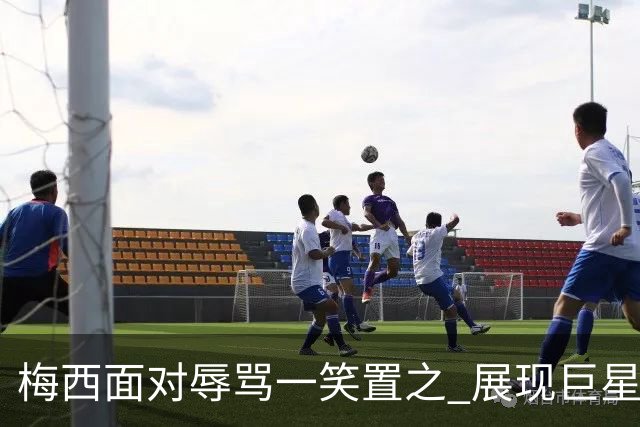 梅西面对辱骂一笑置之 展现巨星豁达内心