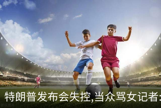 特朗普发布会失控,当众骂女记者:你就是个蠢货!莫斯科:历史性时刻