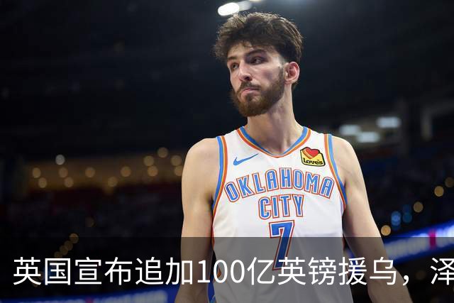 英国宣布追加100亿英镑援乌，泽连斯基回应：你们让我心情大好！