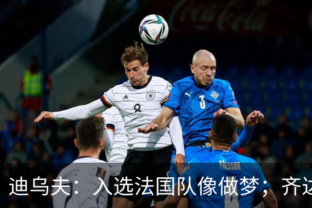 迪乌夫：入选法国队像做梦；齐达内整个足球世界都意义重大