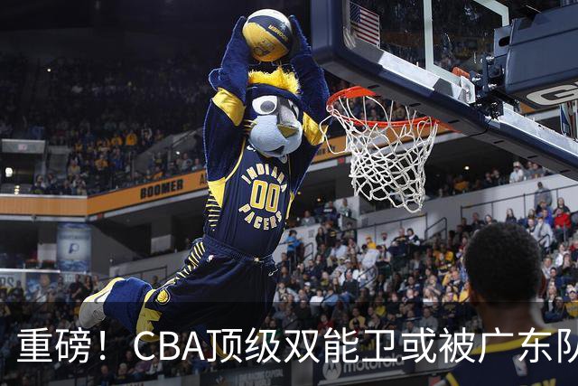 重磅！CBA顶级双能卫或被广东队看中，陈老板为他送出国手？